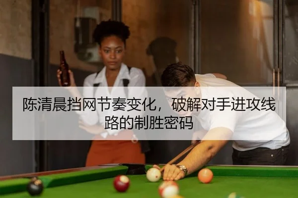 陈清晨挡网节奏变化，破解对手进攻线路的制胜密码